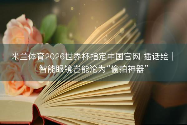 米兰体育2026世界杯指定中国官网 插话绘 | 智能眼镜岂能沦为“偷拍神器”