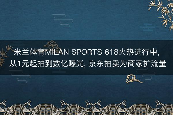 米兰体育MILAN SPORTS 618火热进行中, 从1元起拍到数亿曝光, 京东拍卖为商家扩流量