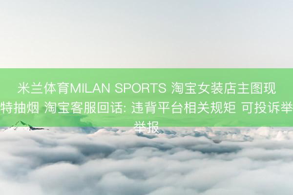 米兰体育MILAN SPORTS 淘宝女装店主图现模特抽烟 淘宝客服回话: 违背平台相关规矩 可投诉举报