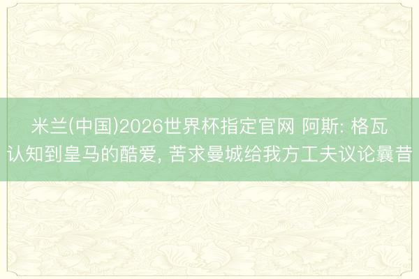 米兰(中国)2026世界杯指定官网 阿斯: 格瓦认知到皇马的酷爱, 苦求曼城给我方工夫议论曩昔