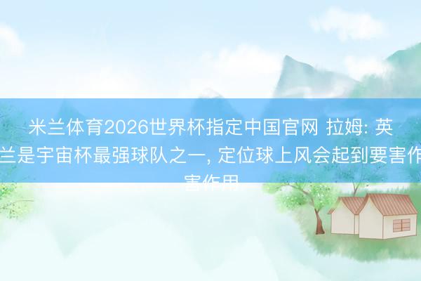 米兰体育2026世界杯指定中国官网 拉姆: 英格兰是宇宙杯最强球队之一, 定位球上风会起到要害作用