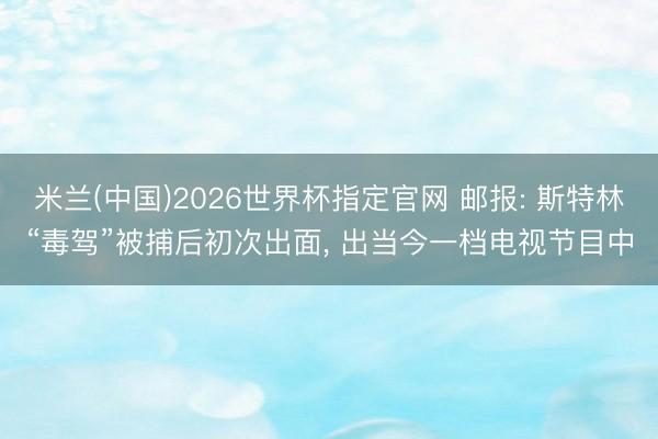 米兰(中国)2026世界杯指定官网 邮报: 斯特林“毒驾”被捕后初次出面, 出当今一档电视节目中