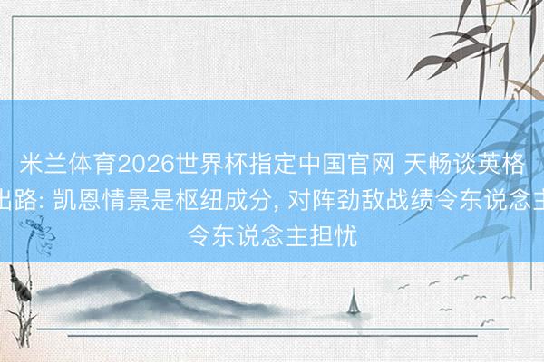 米兰体育2026世界杯指定中国官网 天畅谈英格兰队出路: 凯恩情景是枢纽成分, 对阵劲敌战绩令东说念主担忧