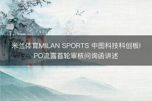 米兰体育MILAN SPORTS 中图科技科创板IPO流露首轮审核问询函讲述