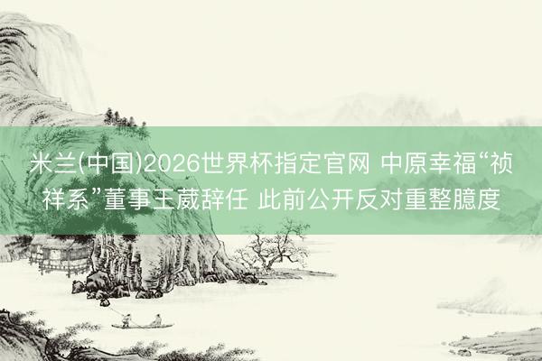 米兰(中国)2026世界杯指定官网 中原幸福“祯祥系”董事王葳辞任 此前公开反对重整臆度