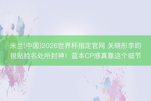 米兰(中国)2026世界杯指定官网 关晓彤李昀锐贴脸名处所封神！蓝本CP感真靠这个细节