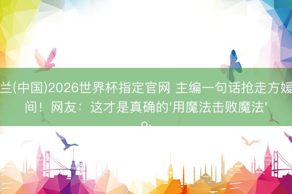 米兰(中国)2026世界杯指定官网 主编一句话抢走方媛单间!网友:这才是真确的'用魔法击败魔法'