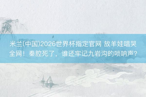 米兰(中国)2026世界杯指定官网 放羊娃唱哭全网!秦腔死了,谁还牢记九岩沟的唢呐声?