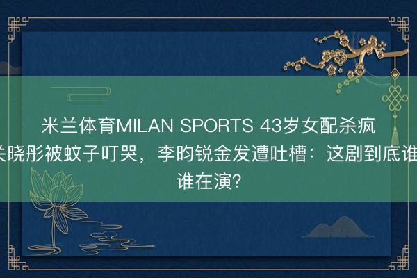米兰体育MILAN SPORTS 43岁女配杀疯了!关晓彤被蚊子叮哭,李昀锐金发遭吐槽:这剧到底谁在演?