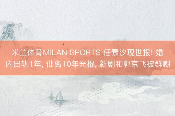 米兰体育MILAN SPORTS 任素汐现世报! 婚内出轨1年, 仳离10年光棍, 新剧和郭京飞被群嘲