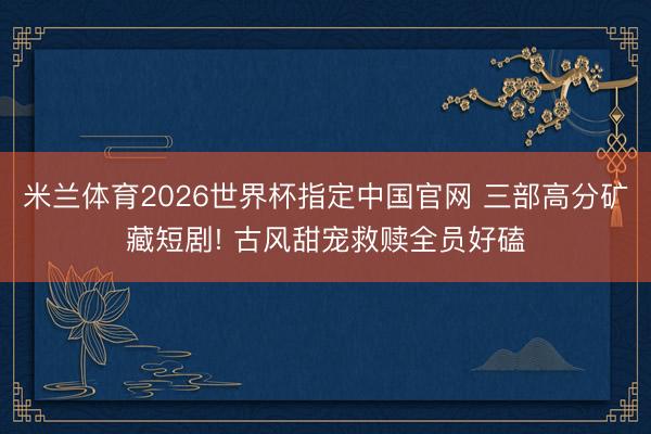 米兰体育2026世界杯指定中国官网 三部高分矿藏短剧! 古风甜宠救赎全员好磕