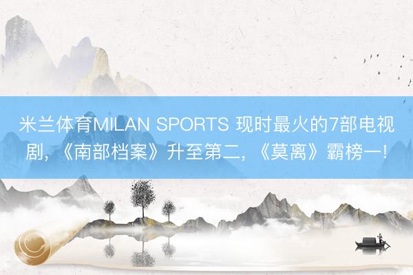 米兰体育MILAN SPORTS 现时最火的7部电视剧, 《南部档案》升至第二, 《莫离》霸榜一!
