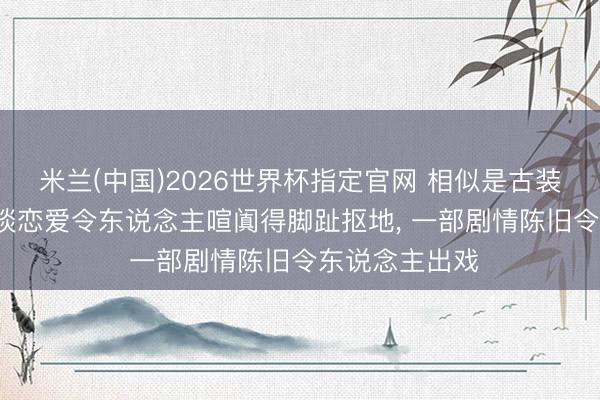 米兰(中国)2026世界杯指定官网 相似是古装权术剧, 一部谈恋爱令东说念主喧阗得脚趾抠地, 一部剧情陈旧令东说念主出戏