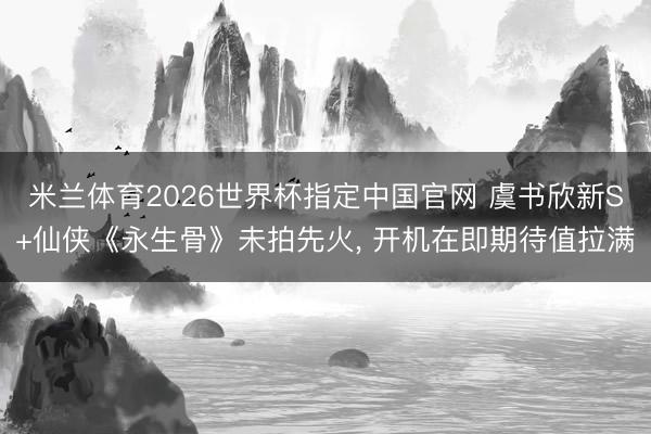 米兰体育2026世界杯指定中国官网 虞书欣新S+仙侠《永生骨》未拍先火, 开机在即期待值拉满