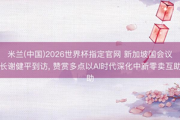 米兰(中国)2026世界杯指定官网 新加坡国会议长谢健平到访, 赞赏多点以AI时代深化中新零卖互助