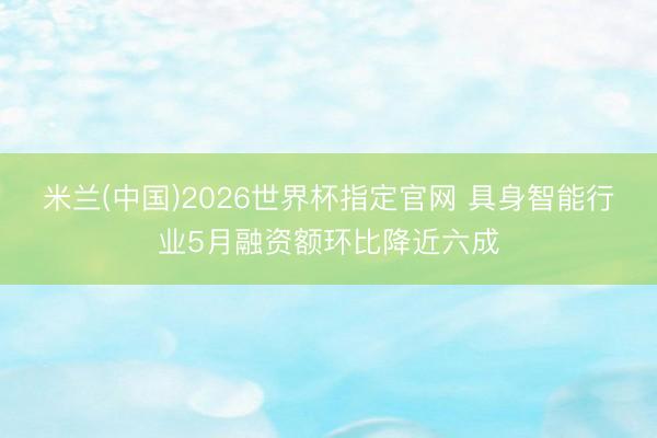 米兰(中国)2026世界杯指定官网 具身智能行业5月融资额环比降近六成