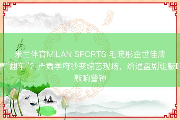 米兰体育MILAN SPORTS 毛晓彤金世佳清华路演“翻车”?严肃学府秒变综艺现场,给通盘剧组敲响警钟