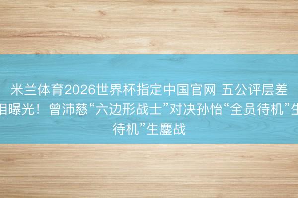 米兰体育2026世界杯指定中国官网 五公评层差距真相曝光!曾沛慈“六边形战士”对决孙怡“全员待机”生鏖战