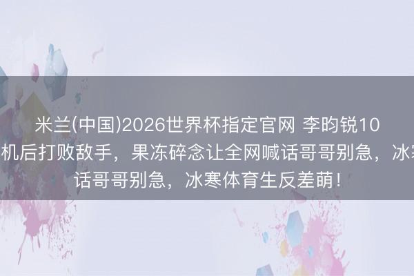 米兰(中国)2026世界杯指定官网 李昀锐1000米跑拖拽怪异机后打败敌手,果冻碎念让全网喊话哥哥别急,冰寒体育生反差萌!