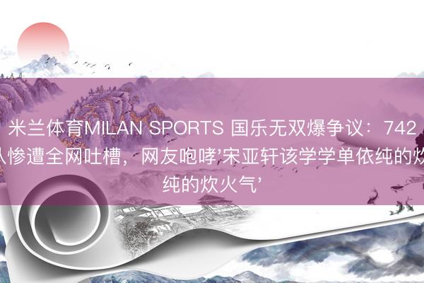米兰体育MILAN SPORTS 国乐无双爆争议:742分战队惨遭全网吐槽,网友咆哮'宋亚轩该学学单依纯的炊火气'