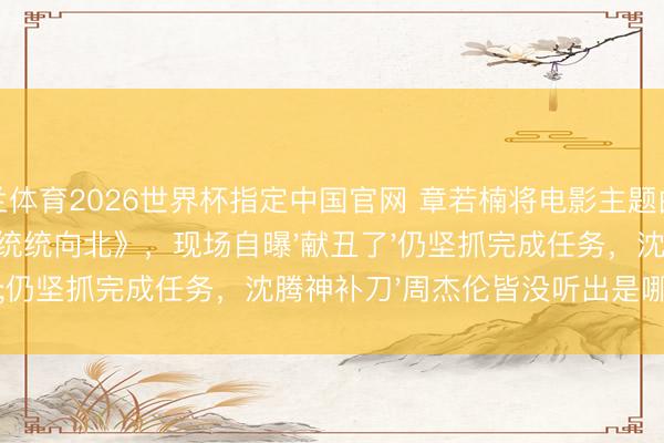 米兰体育2026世界杯指定中国官网 章若楠将电影主题曲《第一天》误唱成《统统向北》,现场自曝'献丑了'仍坚抓完成任务,沈腾神补刀'周杰伦皆没听出是哪条路'