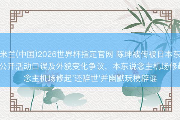 米兰(中国)2026世界杯指定官网 陈坤被传被日本东说念主替换,启事于公开活动口误及外貌变化争议,本东说念主机场修起'还辞世'并幽默玩梗辟谣