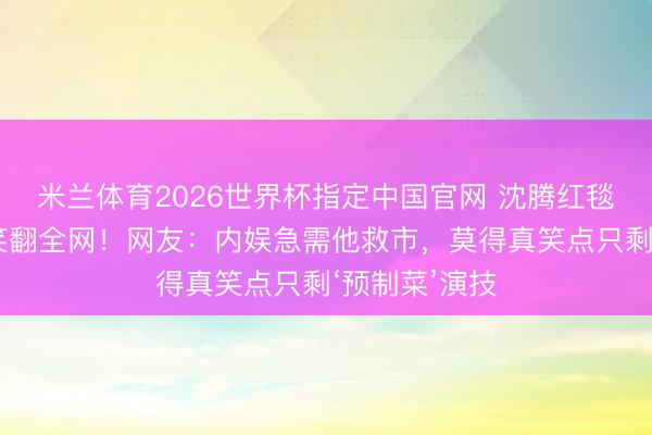 米兰体育2026世界杯指定中国官网 沈腾红毯忘举说念具笑翻全网!网友:内娱急需他救市,莫得真笑点只剩‘预制菜’演技