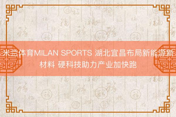 米兰体育MILAN SPORTS 湖北宜昌布局新能源新材料 硬科技助力产业加快跑