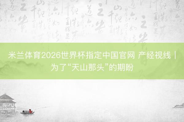 米兰体育2026世界杯指定中国官网 产经视线|为了“天山那头”的期盼