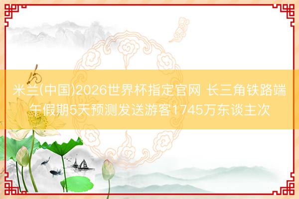 米兰(中国)2026世界杯指定官网 长三角铁路端午假期5天预测发送游客1745万东谈主次