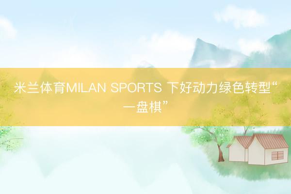 米兰体育MILAN SPORTS 下好动力绿色转型“一盘棋”