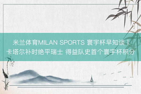 米兰体育MILAN SPORTS 寰宇杯早知谈丨卡塔尔补时绝平瑞士 得益队史首个寰宇杯积分