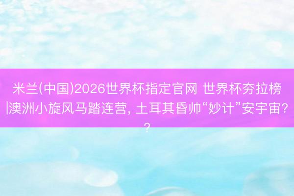 米兰(中国)2026世界杯指定官网 世界杯夯拉榜|澳洲小旋风马踏连营, 土耳其昏帅“妙计”安宇宙?