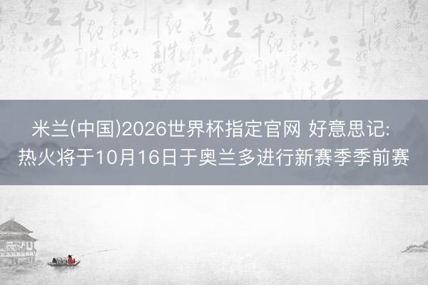 米兰(中国)2026世界杯指定官网 好意思记: 热火将于10月16日于奥兰多进行新赛季季前赛