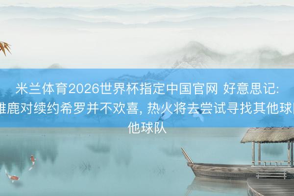米兰体育2026世界杯指定中国官网 好意思记: 雄鹿对续约希罗并不欢喜, 热火将去尝试寻找其他球队