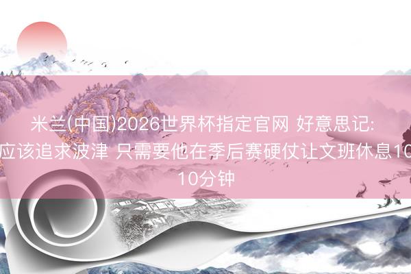 米兰(中国)2026世界杯指定官网 好意思记: 马刺应该追求波津 只需要他在季后赛硬仗让文班休息10分钟
