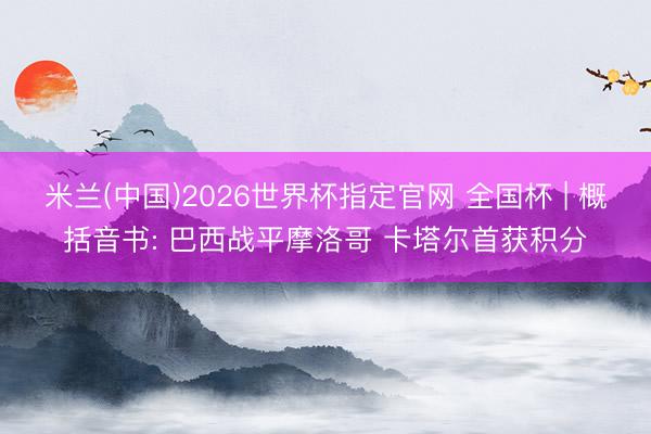 米兰(中国)2026世界杯指定官网 全国杯 | 概括音书: 巴西战平摩洛哥 卡塔尔首获积分