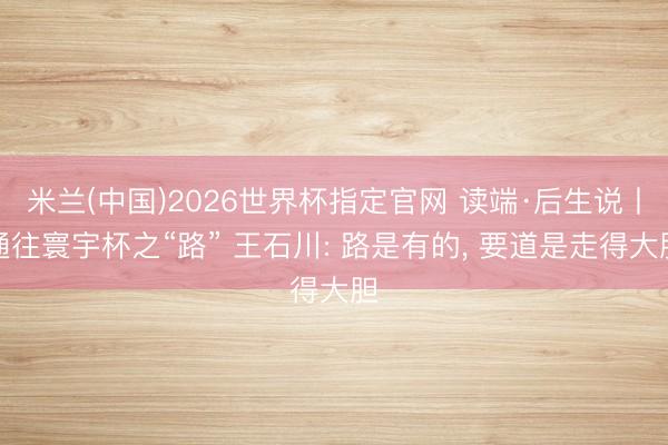 米兰(中国)2026世界杯指定官网 读端·后生说丨通往寰宇杯之“路” 王石川: 路是有的, 要道是走得大胆