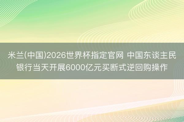 米兰(中国)2026世界杯指定官网 中国东谈主民银行当天开展6000亿元买断式逆回购操作