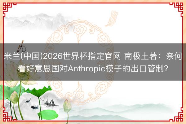 米兰(中国)2026世界杯指定官网 南极土著：奈何看好意思国对Anthropic模子的出口管制？
