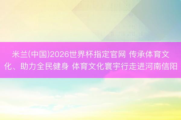 米兰(中国)2026世界杯指定官网 传承体育文化、助力全民健身 体育文化寰宇行走进河南信阳