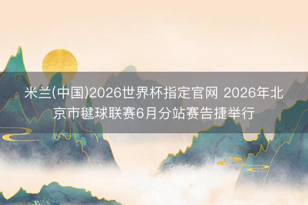 米兰(中国)2026世界杯指定官网 2026年北京市毽球联赛6月分站赛告捷举行