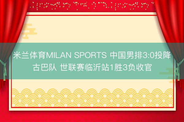 米兰体育MILAN SPORTS 中国男排3:0投降古巴队 世联赛临沂站1胜3负收官