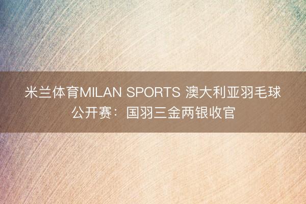 米兰体育MILAN SPORTS 澳大利亚羽毛球公开赛:国羽三金两银收官