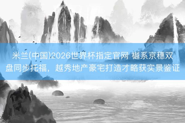 米兰(中国)2026世界杯指定官网 樾系京穗双盘同步托福,越秀地产豪宅打造才略获实景鉴证
