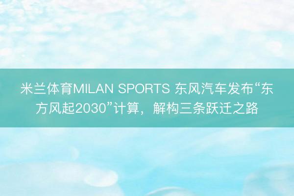 米兰体育MILAN SPORTS 东风汽车发布“东方风起2030”计算，解构三条跃迁之路