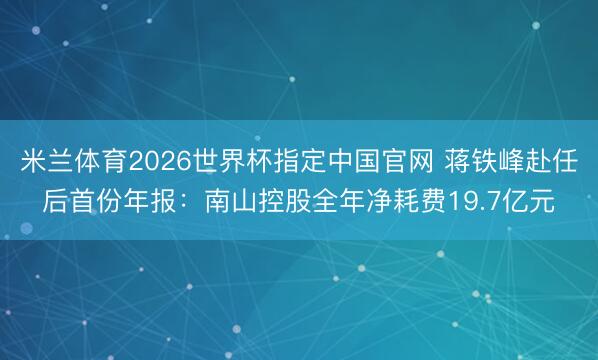 米兰体育2026世界杯指定中国官网 蒋铁峰赴任后首份年报:南山控股全年净耗费19.7亿元