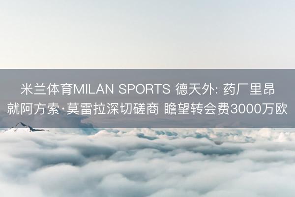 米兰体育MILAN SPORTS 德天外: 药厂里昂就阿方索·莫雷拉深切磋商 瞻望转会费3000万欧