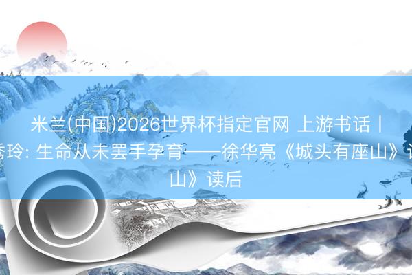 米兰(中国)2026世界杯指定官网 上游书话丨李秀玲: 生命从未罢手孕育——徐华亮《城头有座山》读后
