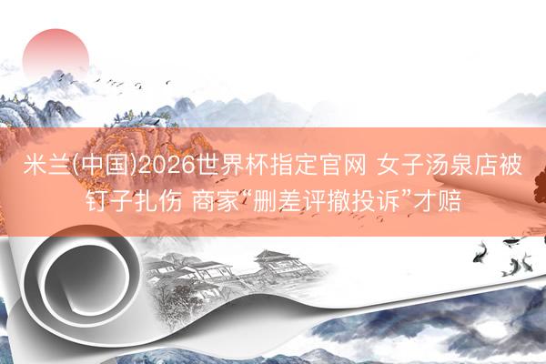 米兰(中国)2026世界杯指定官网 女子汤泉店被钉子扎伤 商家“删差评撤投诉”才赔